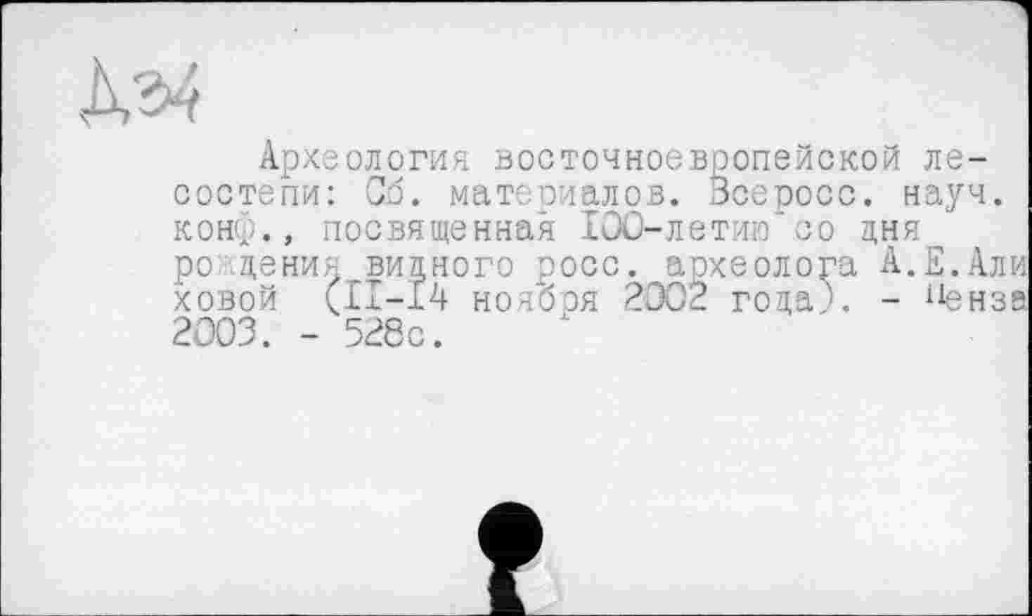 ﻿Археология восточноевропейской лесостепи: Об. материалов. Всеросс. науч, конф., посвященная 100-летию’со дня рождения видного росс, археолога А.Е.Али ховой (11-14 ноября 2002 года?. - {1енза 2003. - 528с.